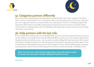 pg 18
5a. Categorize partners differently
Up to this point you’ve been giving marketing support to partners based on tiers. Take a step back. Think about
them in terms of “marketing rank.” True, some partners need a one:many solution because, let’s face it, they aren’t
your core. Forget about them for a minute and look at your other partners. Put them in marketing categories like
Top partners (don’t need as much help), Growth partners (hungry and use your resources), and Sales partners
(won’t execute on marketing without a lot of handholding). Once segmented, it’s easier to see how to put the right
information in front of them.
5b. Help partners with the last mile
It’s one thing to give marketing resources and qualified leads to partners, but knowing they work with you and up to
25 other vendors, can you expect them to execute effectively? When it comes to your most important relationships –
the growth partners primed for success – you may want to consider holding their hands even more. When we work
with partners on behalf of vendors, we’re often taking pieces of marketing or sales execution off their plates. These
are the details normally dropped by busy partners but are integral to success. A little handholding goes a long way
to putting vendors top-of-mind and influencing partners’ excitement towards demand gen marketing activities.
When it comes to your most important relationships, the growth partners primed
for success, you may want to consider holding their hands even more.
Continued »
 