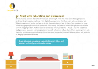pg 19
5c. Start with education and awareness
Simply handing partners the same old resources isn’t enough. First, they need to see the bigger picture.
Understanding integrated marketing in the digital landscape is not their forte and it gets complicated fast.
Educating partners is key but you have to do it in the way that works best for them. Sure, they want to know
how to engage prospects on social media, how social selling puts them in front of the right decision makers
and why blogging matters. Partners are busy and pulled in many directions – always – and they need these
lead generation resources and tools positioned correctly before they will use them. When educating them, take
their time limitations into consideration. Create bite-sized educational materials like short videos and webinars
vs. lengthy or written alternatives.
Create bite-sized educational materials like short videos and
webinars vs. lengthy or written alternatives.
 