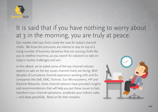 pg 2
It is said that if you have nothing to worry about
at 3 in the morning, you are truly at peace.
Our market intel says that’s rarely the case for today’s channel
chiefs. We know the pressures are intense to stay on top of a
rising number of business dynamics that are causing chiefs like
you to redefine insomnia, as you search for solutions to take on
today’s market challenges and win.
In this eBook, we’ve asked some of the top channel industry
experts to take on the key issues channel chiefs are facing. With
decades of cumulative channel experience working with and for
companies like Dell, EMC, Fortinet, Sun Microsystems, HP and
Extreme Networks, these channel veterans have provided insights
and recommendations that will help you put these issues to bed,
transform your channel operations, accelerate your indirect sales
– and sleep peacefully. Read on for their answers.
 
