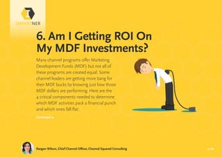 pg 20
6. Am I Getting ROI On
My MDF Investments?
Raegan Wilson, Chief Channel Officer, Channel Squared Consulting
Many channel programs offer Marketing
Development Funds (MDF) but not all of
these programs are created equal. Some
channel leaders are getting more bang for
their MDF bucks by knowing just how those
MDF dollars are performing. Here are the
4 critical components needed to determine
which MDF activities pack a financial punch
and which ones fall flat:
Continued »
 