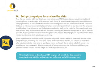 pg 22
6c. Setup campaigns to analyze the data
Now that you have the MDF lead details, you need to track your MDF leads just as you would track traditional
marketing leads: via a campaign. MDF generated leads should be added to a campaign within your CRM system.
Campaigns need to be setup with ROI in mind so start thinking about how you want to measure ROI. This could
be based on individual partner activity, by activity type or something else relevant to your business. The campaign
should include the activity spend and the leads generated so the leads can be tracked as they move through your
sales process. Keep in mind that the way you set up the campaign will determine how you will be able to measure
your ROI. As your partners work their leads through the sales process, the campaigns will populate with the detail
needed to understand which activities are performing.
When implemented as described, an MDF program will provide the data needed to understand which activities
and partners are performing and which ones are not. Within a matter of months, you will start to understand
what activities make the most sense to spend your money on. You will also be able to tell which partners you
should spend your money with. When it comes to MDF, always remember that the focus should be on your
partner’s business success and that will get you the ROI you are looking for.
When implemented as described, a MDF program will provide the data needed to
understand what activities and partners are performing and which ones are not.
 