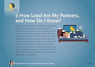 pg 23Raegan Wilson, Chief Channel Officer, Channel Squared Consulting
Loyal partners lead with your products and solutions,
and can successfully win over the competition.
Today’s partner landscape is ever changing as more
and more companies recognize the opportunity an
indirect channel offers. The new reality is that today’s
channel partners are free agents representing more
solutions than ever before. With the competition for
your partner’s mindshare increasing how can you
stay top of mind? You can probably identify your top
partners, but what is going on with the rest? These 4
tips will help you better understand your partner and
their loyalty to your offering:
7.	How Loyal Are My Partners,
and How Do I Know?
Continued »
 