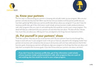 pg 24
7a. Know your partners
The first step in understanding your partners is knowing who actually makes up your program. Who are your
partners and what do they look like? When was the last time you looked at all that partner profile data you
have been gathering? What does your partner profile data tell you about your program? If you don’t have the
necessary profile data, get it! Key information could include: primary business model, products/solutions
sold, other programs they are a part of, and anything else that would be crucial to your unique program. This
detail will help you understand who your partners are and what they care about. The data will also indicate
how much they care about your offering and if you are aligned to the things that are important to them.
7b. Put yourself in your partners’ shoes
Think like a partner. How easy are you to do business with? Do your partners have to jump through fiery
hoops to work with you? Is your program stuck in the 90’s or have you adjusted to the changing market? Your
partners do business with companies that are easy to do business with and have solid solutions that fit their
business goals. Knowing your partners will help you align your program to the things that they care about and
help them accomplish their business goals. If you don’t know what your partners care about, ask them!
If you don’t have the necessary profile data, get it! Key information could include:
primary business model, products/solutions sold, other programs they are a part of,
and anything else that would be crucial to your unique program.
Continued »
 