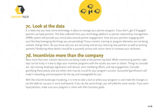 pg 25
7c. Look at the data
It is likely that you have some technology in place to manage your partner program. If you don’t, get it! Engaged
partners are loyal partners. The data collected from your technology platform or partner relationship management
(PRM) system will provide you critical data around partner engagement. How are your partners engaging with
you? Are they leveraging the things you are providing? If your content, training or program elements are not being
utilized, change them. Do you know who you are recruiting and are you retaining new partners as well as existing
partners? Analyzing these details should be a quarterly activity with action items to increase your stickiness.
7d. Incentivize more than the company
Now more than ever, solution decisions are being made at the partner-rep level. While incentivizing partner sales
reps can be tricky, it is key to align your incentive programs with the results you want to obtain. Things to consider
are: rep training, lead/opp registration and closure, joint marketing efforts, and rep engagement. Consider
gamifying these pieces and any others that may be crucial for your program success. Successful gamification will
make it rewarding and transparent for the rep and manageable for you.
With the channel landscape morphing, it is time to take a look at where your program is and make the changes to
set the table for success in 2016 and beyond. If you do the same things, you will yield the same results. If you want
loyal partners, make sure your program is inline with their business goals.
 
