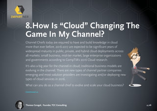 pg 26Theresa Caragol, Founder, TCC Consulting
Channel Chiefs today are required to have and build knowledge in cloud
more than ever before. 2016-2017 are expected to be significant years of
widespread maturity in public, private, and hybrid cloud deployments across
all markets: small business, mid-tier market, large enterprise organizations
and governments according to CompTIA’s 2016 Cloud research.
It’s also a big year for the channel in cloud; traditional business models are
evolving in the channel. There are new types of channel partner companies
emerging and most solution providers are investigating and/or deploying new
types of cloud services in 2016.
What can you do as a channel chief to evolve and scale your cloud business?
8.	How Is “Cloud” Changing The
Game In My Channel?
Continued »
 