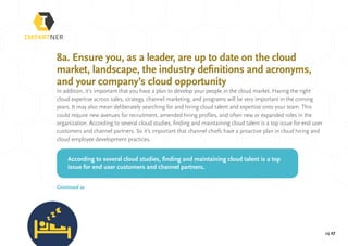 pg 27
8a. Ensure you, as a leader, are up to date on the cloud
market, landscape, the industry definitions and acronyms,
and your company’s cloud opportunity
In addition, it’s important that you have a plan to develop your people in the cloud market. Having the right
cloud expertise across sales, strategy, channel marketing, and programs will be very important in the coming
years. It may also mean deliberately searching for and hiring cloud talent and expertise onto your team. This
could require new avenues for recruitment, amended hiring profiles, and often new or expanded roles in the
organization. According to several cloud studies, finding and maintaining cloud talent is a top issue for end user
customers and channel partners. So it’s important that channel chiefs have a proactive plan in cloud hiring and
cloud employee development practices.
According to several cloud studies, finding and maintaining cloud talent is a top
issue for end user customers and channel partners.
Continued »
 