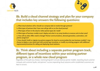 pg 28
8b. Build a cloud channel strategy and plan for your company
that includes key answers the following questions:
8c. Think about including a separate partner program track,
different types of incentives within your existing partner
program, or a whole new cloud program
Regardless of the path you choose, incenting long term annuity revenue partner models, rewarding cloud customer
renewals and customer loyalty: and partners’ success expanding cloud solutions within established customers are
keys to success.
a. What cloud solutions will or should our company take to market through partners?
b. What types of partners that I have now will go with us on the cloud journey?
c. What types of born in the cloud or other partner types do I need?
d. What types of business models must I deploy and what is my ramp timeline to revenue and at what costs?
e. How will my other offers need to change? Partner communications, demand generation, automation, and
partner programs?
f. How should I build or migrate my partner program for cloud to accommodate the new business models? I may
choose to deploy a new cloud track with annuity type incentives, or modify my existing program with additional
requirements/incentives for selling and deploying cloud solutions.
 