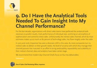 pg 29
For the last decade, organizations with direct sales teams have perfected the analytical tools
necessary to predict results, track performance of individual reps, and bring an atmosphere of
sophistication and control to direct sales. Unfortunately, the indirect sales channel, which by most
estimates makes up as much as 80 percent of technology sales, has flown largely under the radar.
In 2015 and 2016, Impartner has seen a dramatic shift in this area. As more companies turn to
indirect sales to deliver on their growth needs, the level of scrutiny with which they manage their
channel partners has matured. In an effort to bring predictability, repeatability and scalability to
their indirect channel, data and analytics have taken center stage.
We recommend that modern-day Channel Chiefs focus on four key deliverables:
Dave R Taylor, Chief Marketing Officer, Impartner
9. Do I Have the Analytical Tools
Needed To Gain Insight Into My
Channel Performance?
Continued »
 