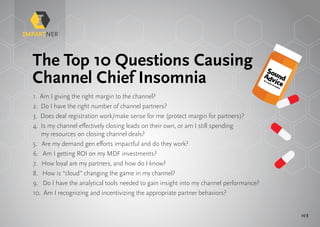 pg 3
The Top 10 Questions Causing
Channel Chief Insomnia
1. Am I giving the right margin to the channel?
2. Do I have the right number of channel partners?
3. Does deal registration work/make sense for me (protect margin for partners)?
4. Is my channel effectively closing leads on their own, or am I still spending
my resources on closing channel deals?
5. Are my demand gen efforts impactful and do they work?
6. Am I getting ROI on my MDF investments?
7. How loyal are my partners, and how do I know?
8. How is “cloud” changing the game in my channel?
9. Do I have the analytical tools needed to gain insight into my channel performance?
10. Am I recognizing and incentivizing the appropriate partner behaviors?
Or a dose of reality
Or a dose of reality
 