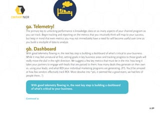 pg 30
9a. Telemetry!
The primary key to unlocking performance is knowledge; data on as many aspects of your channel program as
you can track. Begin tracking and reporting on the metrics that you intuitively think will map to your success,
but keep in mind that even metrics you may not immediately have a need for will become useful over time as
you build a stockpile of data to analyze.
9b. Dashboard
With good telemetry flowing in, the next key step is building a dashboard of what’s critical to your business.
While it may feel unnatural at first, setting goals in key business areas and tracking progress to those goals will
really move the dial in the right direction. We suggest a few key metrics that must be in the mix: how long it
takes your partners to engage with leads that are passed to them; how many deals they generate on their own
vs. using your leads; and what ROI your individual marketing programs are generating, (P.S. You’d be amazed
at how few vendors effectively track ROI. Most devolve into “yes, it seemed like a good event, we had lots of
people there...”)
With good telemetry flowing in, the next key step is building a dashboard
of what’s critical to your business.
Continued »
 