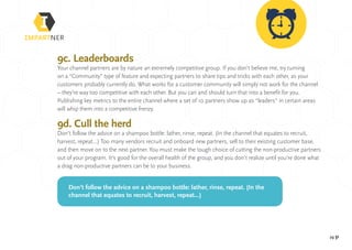 pg 31
9c. Leaderboards
Your channel partners are by nature an extremely competitive group. If you don’t believe me, try turning
on a “Community” type of feature and expecting partners to share tips and tricks with each other, as your
customers probably currently do. What works for a customer community will simply not work for the channel
– they’re way too competitive with each other. But you can and should turn that into a benefit for you.
Publishing key metrics to the entire channel where a set of 10 partners show up as “leaders” in certain areas
will whip them into a competitive frenzy.
9d. Cull the herd
Don’t follow the advice on a shampoo bottle: lather, rinse, repeat. (In the channel that equates to recruit,
harvest, repeat…) Too many vendors recruit and onboard new partners, sell to their existing customer base,
and then move on to the next partner. You must make the tough choice of cutting the non-productive partners
out of your program. It’s good for the overall health of the group, and you don’t realize until you’re done what
a drag non-productive partners can be to your business.
Don’t follow the advice on a shampoo bottle: lather, rinse, repeat. (In the
channel that equates to recruit, harvest, repeat…)
 