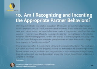 pg 32Daniel Hawtof, VP, Business Development and Channel Solutions,
Blackhawk Engagement Solutions
Motivating indirect sales channels has always been difficult. After all, your channel partners are
not your employees, and, as a result, they aren’t easily influenced by your wants and needs. What’s
more, your channel partners are inundated with new products, programs and news from their other
suppliers — making it more difficult for you to earn the attention you might deserve. To help drive
mindshare and channel engagement, vendors offer a variety of incentive program, including: SPIFs,
MDF and Co-op, deal registration incentives, quarterly rebates and more. Many vendors design
these programs to “meet the competition.”
These programs are often ill-conceived and without a strong strategic foundation. As a result, poor
ROI is often associated with such programs, and they are dismissed as the cost of doing business.
To drive success, how you implement your program is just as important as your strategy. Properly
designed and executed, your incentive program should help improve channel loyalty and provide a
competitive advantage.
10.	Am I Recognizing and Incenting
the Appropriate Partner Behaviors?
Continued »
 