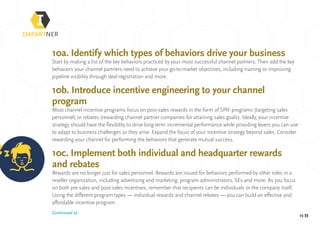 pg 33
10a. Identify which types of behaviors drive your business
Start by making a list of the key behaviors practiced by your most successful channel partners. Then add the key
behaviors your channel partners need to achieve your go-to-market objectives, including training or improving
pipeline visibility through deal registration and more.
10b. Introduce incentive engineering to your channel
program
Most channel incentive programs focus on post-sales rewards in the form of SPIF programs (targeting sales
personnel) or rebates (rewarding channel partner companies for attaining sales goals). Ideally, your incentive
strategy should have the flexibility to drive long-term incremental performance while providing levers you can use
to adapt to business challenges as they arise. Expand the focus of your incentive strategy beyond sales. Consider
rewarding your channel for performing the behaviors that generate mutual success.
10c. Implement both individual and headquarter rewards
and rebates
Rewards are no longer just for sales personnel. Rewards are issued for behaviors performed by other roles in a
reseller organization, including advertising and marketing, program administrators, SEs and more. As you focus
on both pre-sales and post-sales incentives, remember that recipients can be individuals or the company itself.
Using the different program types — individual rewards and channel rebates — you can build an effective and
affordable incentive program.
Continued »
 