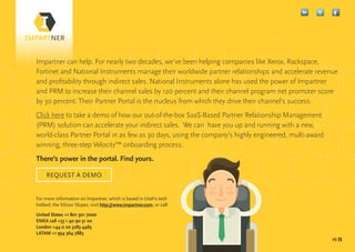 pg 35
Impartner can help. For nearly two decades, we’ve been helping companies like Xerox, Rackspace,
Fortinet and National Instruments manage their worldwide partner relationships and accelerate revenue
and profitability through indirect sales. National Instruments alone has used the power of Impartner
and PRM to increase their channel sales by 120 percent and their channel program net promoter score
by 30 percent. Their Partner Portal is the nucleus from which they drive their channel’s success.
Click here to take a demo of how our out-of-the-box SaaS-Based Partner Relationship Management
(PRM) solution can accelerate your indirect sales. We can have you up and running with a new,
world-class Partner Portal in as few as 30 days, using the company’s highly engineered, multi-award
winning, three-step Velocity™ onboarding process.
There’s power in the portal. Find yours.
For more information on Impartner, which is based in Utah’s tech
hotbed, the Silicon Slopes, visit http://www.impartner.com, or call:
United States +1 801 501 7000
EMEA call +33 1 40 90 31 20
London +44 0 20 3283 4465
LATAM +1 954 364 7883
REQUEST A DEMO
 