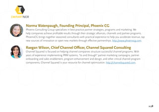 pg 38
Norma Watenpaugh, Founding Principal, Phoenix CG
Phoenix Consulting Group specializes in best practice partner strategies, programs and marketing. We
help companies achieve profitable results through their strategic alliances, channels and partner programs.
PhoenixCG brings together seasoned consultants with practical experience to help you accelerate revenue, tap
new sources of innovation or open new markets through effective partnerships. http://www.phoenixcg.com.
Raegan Wilson, Chief Channel Officer, Channel Squared Consulting
Channel Squared is focused on helping channel companies structure successful channel programs. With
years of experience implementing PRM systems, “to and through” partner marketing campaigns, partner
onboarding and sales enablement, program enhancement and design, and other critical channel program
components, Channel Squared is your resource for channel optimization. http://channelsquared.com.
 