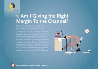 pg 4
Margin, as defined as the difference
between buy price and sell price, is
probably not the right question. The right
question takes into account the partner’s
entire economic model; “Do I offer my
partner a profitable business proposition?”
is a better question. Partner profitability is
dependent on quite a number of factors
and to understand the margin question
you need to look at each of the following:
1. Am I Giving the Right
Margin To the Channel?
Continued »
Norma Watenpaugh, Founding Principal, Phoenix CG
 