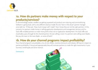 pg 5
1a. How do partners make money with respect to your
products/services?
In the technology market, resellers are getting squeezed and products are maturing and commoditizing.
Software is going SaaS, with a very different revenue model. As one “born in the cloud” partner manager
once told me, “If they ask, ‘How much margin will I make?’ then I know they are not the right partners. In this
scenario, his partners made money in selling application development and management services and his
SaaS offer enabled partners to make more profit at less risk on application development. His SaaS offer was
essentially a pass through for the channel partner. He was selling a razor; his partners were selling razor blades.
Are you the razor or the razor blade…or some of both?
1b. How do your channel programs impact profitability?
Your channel programs are probably a mix of cost offsets, incentive discounts and rebates. All have an impact on
partner profitability. If structured appropriately they will motivate partners to make the right investments in your
business, build loyalty and drive revenue.
Continued »
 