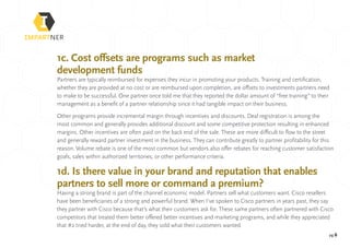 pg 6
1c. Cost offsets are programs such as market
development funds
Partners are typically reimbursed for expenses they incur in promoting your products. Training and certification,
whether they are provided at no cost or are reimbursed upon completion, are offsets to investments partners need
to make to be successful. One partner once told me that they reported the dollar amount of “free training” to their
management as a benefit of a partner relationship since it had tangible impact on their business.
Other programs provide incremental margin through incentives and discounts. Deal registration is among the
most common and generally provides additional discount and some competitive protection resulting in enhanced
margins. Other incentives are often paid on the back end of the sale. These are more difficult to flow to the street
and generally reward partner investment in the business. They can contribute greatly to partner profitability for this
reason. Volume rebate is one of the most common but vendors also offer rebates for reaching customer satisfaction
goals, sales within authorized territories, or other performance criteria.
1d. Is there value in your brand and reputation that enables
partners to sell more or command a premium?
Having a strong brand is part of the channel economic model. Partners sell what customers want. Cisco resellers
have been beneficiaries of a strong and powerful brand. When I’ve spoken to Cisco partners in years past, they say
they partner with Cisco because that’s what their customers ask for. These same partners often partnered with Cisco
competitors that treated them better offered better incentives and marketing programs, and while they appreciated
that #2 tried harder, at the end of day, they sold what their customers wanted.
 
