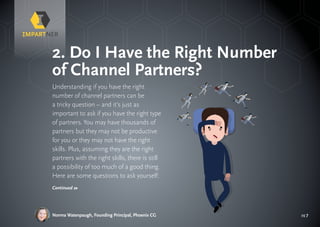 pg 7
Understanding if you have the right
number of channel partners can be
a tricky question – and it’s just as
important to ask if you have the right type
of partners. You may have thousands of
partners but they may not be productive
for you or they may not have the right
skills. Plus, assuming they are the right
partners with the right skills, there is still
a possibility of too much of a good thing.
Here are some questions to ask yourself:
2. Do I Have the Right Number
of Channel Partners?
Norma Watenpaugh, Founding Principal, Phoenix CG
Continued »
 