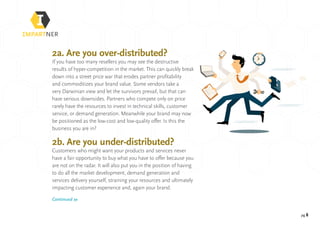 pg 8
2a. Are you over-distributed?
If you have too many resellers you may see the destructive
results of hyper-competition in the market. This can quickly break
down into a street price war that erodes partner profitability
and commoditizes your brand value. Some vendors take a
very Darwinian view and let the survivors prevail, but that can
have serious downsides. Partners who compete only on price
rarely have the resources to invest in technical skills, customer
service, or demand generation. Meanwhile your brand may now
be positioned as the low-cost and low-quality offer. Is this the
business you are in?
2b. Are you under-distributed?
Customers who might want your products and services never
have a fair opportunity to buy what you have to offer because you
are not on the radar. It will also put you in the position of having
to do all the market development, demand generation and
services delivery yourself, straining your resources and ultimately
impacting customer experience and, again your brand.
Continued »
 