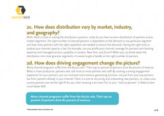 pg 9*Praeto principle, known as the 80/20 rule.
2c. How does distribution vary by market, industry,
and geography?
Ahhh, here’s a clue to solving the distribution question: rarely do you have an even distribution of partners across
market segments. The right number of channel partners is dependent on the demand in any particular segment
and how many partners with the right capabilities are needed to service that demand. Having the right tools to
analyze your channel capacity is key. For example, can you profile your channel coverage for partners with banking
expertise and managed services capability in London, New York, and Zurich? When you can break down the
distribution into more granular segments, it’s easier to get a handle on the right number of partners.
2d. How does driving engagement change the picture?
Many channel programs suffer from the 80/20 rule.* Their top 20 percent of partners drive 80 percent of revenue.
What is more productive: partners who sell more or more partners who sell? By creating a strong engagement
experience for your partners, you can motivate more revenue generating activities, not just from your top partners,
but from partners already in your channel. There is a cost to recruiting and onboarding new partners, so unless your
current partners are not the right fit for you, then showing a bit more TLC to your “next 20 percent” is likely to have
much better ROI.
Many channel programs suffer from the 80/20 rule. Their top 20
percent of partners drive 80 percent of revenue.
 