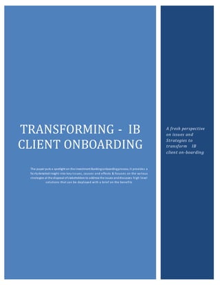 TRANSFORMING - IB
CLIENT ONBOARDING
The paper puts a spotlight on the Investment Bankingonboardingprocess. It provides a
fairlydetailedinsight into key issues, causes and effects & focuses on the various
strategies at the disposal ofstakeholders to address the issues anddiscusses high level
solutions that can be deployed with a brief on the benefits
A fresh perspective
on issues and
Strategies to
transform IB
client on-boarding
 