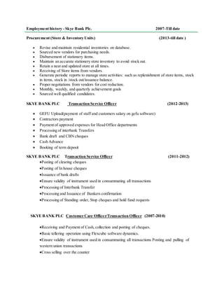 Employment history - Skye Bank Plc. 2007-Till date
Procurement (Store & Inventory Units) (2013-till date )
 Revise and maintain residential inventories on database.
 Sourced new vendors for purchasing needs.
 Disbursement of stationery items.
 Maintain an accurate stationery store inventory to avoid stock out.
 Retain a neat and updated store at all times.
 Receiving of Store items from vendors.
 Generate periodic reports to manage store activities: such as replenishment of store items, stock
in items, stock in /stock out/issuance balance.
 Proper negotiations from vendors for cost reduction.
 Monthly, weekly, and quarterly achievement goals
 Sourced well qualified candidates.
SKYE BANK PLC Transaction Service Officer (2012-2013)
 GEFU Upload(payment of staff and customers salary on gefu software)
 Contractors payment
 Payment of approved expenses for Head Office departments
 Processing of interbank Transfers
 Bank draft and CBN cheques
 Cash Advance
 Booking of term deposit
SKYE BANK PLC Transaction Service Officer (2011-2012)
Posting of clearing cheques
Posting of In house cheques
Issuance of bank drafts
Ensure validity of instrument used in consummating all transactions
Processing of Interbank Transfer
Processing and Issuance of Bankers confirmation
Processing of Standing order, Stop cheques and hold fund requests
SKYE BANK PLC Customer Care Officer/Transaction Officer (2007-2010)
Receiving and Payment of Cash, collection and posting of cheques.
Basic tellering operation using Flexcube software dynamics.
Ensure validity of instrument used in consummating all transactions Posting and pulling of
western union transactions
Cross selling over the counter
 
