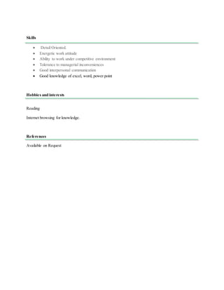 Skills
 Detail Oriented.
 Energetic work attitude
 Ability to work under competitive environment
 Tolerance to managerial inconveniences
 Good interpersonal communication
 Good knowledge of excel, word, power point
Hobbies and interests
Reading
Internet browsing for knowledge.
References
Available on Request
 