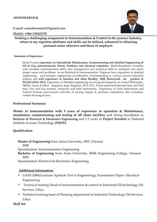 ,MANOHARAN.K
E-mail: manoharanmit.k@gmail.com
Mobile: +966-538428378
Seeking a challenging assignment in Instrumentation & Control in the process Industry,
where in my expertise attributes and skills can be utilised, enhanced in obtaining
personal career objective and those of employer.
Summary of Experience
About 9 years experience in Operation& Maintenance, Commissioning and detailed Engineering of
Oil & Gas, petrochemicals, Power, Fertilizer and chemical industries. Multi-disciplined versatility
with excellent communication skills, time management and analytical skills to anticipate and assess
project issues and problems. As an Electrical & Instrumentation Engineer have experience in detailed
engineering, procurement, engineering co-ordination, Commissioning in various process industrial
projects and well experience in Siemens and Allen Bradley, ABB, Honeywell , etc product of
PLC/SCADA/DCS. Experience in Detailed engineering involving development of control Philosophy,
P&IDs, Cause & Effect diagrams, logic diagrams, DCS, PLC, Power plant both thermal base and Fuel
base, Fire and Gas systems, Analysers and field instruments. Experience in Field Instruments and
Control Systems procurement activities of issuing inquiry & purchase requisitions, bid evaluation,
vendor drawing review.
Professional Summary
Master in Instrumentation with 9 years of experience in operation & Maintenance,
installation, commissioning and testing of off shore facilities and strong foundation in
Bachelor of Electrical & Electronics Engineering and 1.5 years as Project Scientist in National
institute of ocean Technology (NIOT).
Qualification
Master of Engineering from Anna University, MIT, Chennai
2008
Specialisation: Instrumentation Engineering
Bachelor of Engineering from Anna University, RMK Engineering College, Chennai
2005
Specialisation: Electrical & Electronics Engineering
Additional Information:
 GATE-2006(Graduate Aptitude Test in Engineering), Examination Paper –Electrical
Engineering
 Technical meeting Head of Instrumentation & control in Industrial Oil technology Oil
Services, Libya.
 Technical training head of Planning department in Industrial Technology Oil Services,
Libya
Skill Set
 