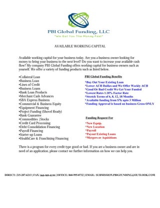 AVAILABLE WORKING CAPITAL
Available working capital for your business today.
money to bring your business to the next level? Do you want
flow? My company PBI Global Funding
yourself. We offer a variety of funding products such as listed below.
•Collateral Loan
•Business Loan
•Lines of Credit
•Business Loans
•Bank Loan Products
•Merchant Cash Advances
•SBA Express Business
•Commercial & Business Equity
•Equipment Financing
•Project Funding (Shovel Ready)
•Bank Guarantee
•Commodities |Stocks
•Credit Card Processing
•Debt Consolidation Financing
•Payroll Financing
•Starter-up Loans
•HealthCare & Franchising Financing
There is a program for every credit type
need of an application, please contact
OFFICE: 1.860.995.8732
FAX: 1.860.909.0293
DIRECT: 1.215.207.6213
EMAIL: Pbifunding@outlook.com
AVAILABLE WORKING CAPITAL
Available working capital for your business today. Are you a business owner looking for
bring your business to the next level? Do you want to increase your
PBI Global Funding offers working capital for business owners
a variety of funding products such as listed below.
Commercial & Business Equity
Ready)
•Debt Consolidation Financing
•HealthCare & Franchising Financing
is a program for every credit type good or bad. If you are a business owner and are in
, please contact we further information on how we can help you.
Pbifunding@outlook.com
Are you a business owner looking for
to increase your available cash
working capital for business owners such as
ou are a business owner and are in
further information on how we can help you.
PBI Global Funding Benefits
*Buy Out Your Existing Loan
*Lower ACH Dailies and We Offer Weekly ACH
*Good Or Bad Credit We Get Your Funded
*Lowest Rates 1.18% Factor Rate
*Stretch Terms of 6, 8, 12, 18 Months
*Available funding from $7k upto 3 Million
*Funding Approval is based on business Gross ONLY
Funding Requst For Typicallye
PBI Global Funding Benefits
Funding Request For
*New Equip.
*New Location
*Payroll
*Payout Existing Loans
*Mergers or Aquisitions
DIRECT: 215-207-6213 | FAX: 860-256-6209 | OFFICE: 860-995-8732 | EMAIL: SUBMISSION.PBIGFUNDING@OUTLOOK.COM860-909-0199
 