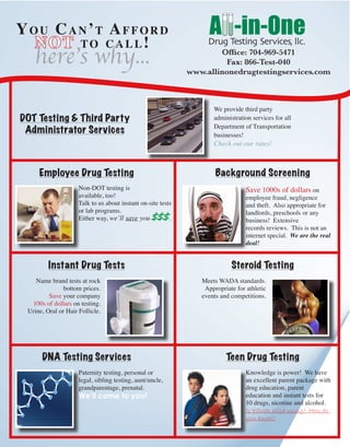 You Can’t Afford
NOT to call!
here’s why...
We provide third party
administration services for all
Department of Transportation
businesses!
Check out our rates!
Non-DOT testing is
available, too!
Talk to us about instant on-site tests
or lab programs.
Either way, we’ll save you $$$.
Save 1000s of dollars on
employee fraud, negligence
and theft. Also appropriate for
landlords, preschools or any
business! Extensive
records reviews. This is not an
internet special. We are the real
deal!
Name brand tests at rock
bottom prices.
Save your company
100s of dollars on testing.
Urine, Oral or Hair Follicle.
Meets WADA standards.
Appropriate for athletic
events and competitions.
Paternity testing, personal or
legal, sibling testing, aunt/uncle,
grandparentage, prenatal.
We’ll come to you!
Knowledge is power! We have
an excellent parent package with
drug education, parent
education and instant tests for
10 drugs, nicotine and alcohol.
Is YOUR child using? How do
you know?
Office: 704-969-5471
Fax: 866-Test-040
www.allinonedrugtestingservices.com
Background Screening
DNA Testing Services
Instant Drug Tests
Employee Drug Testing
DOT Testing & Third Party
Administrator Services
Steroid Testing
Teen Drug Testing
 