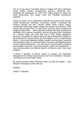 over an 8 year period. Successful testing of multiple DoD items (warheads,
nozzle throats, missiles, anti-personnel weaponry, flash-bang, etc.).
Successful bid development for TOW motor testing projects for Israeli and
Saudi governments, SLS display motor, and Propellant development
programs.
During my career I have implemented streamlining concepts which reduced
overall discrepancies, eliminated unnecessary reviews, consolidated like
functions reducing tact time, reduced outside vendor support costing,
implemented cutting edge design changes and process improvements, 100%
records data accuracy over a 10 year period, and have met or exceeded all
budgeted project limits. Other experience includes ISO 9000 requirements,
certification and continued compliance, lead the successful A2LA certification
of a vibration facility, and have lead Cost of Poor Quality evaluations.
Received a nomination for National Award for Space Achievement (Stellar) for
the advancement of space science and technology for work on Large Rocket
Motors. I have proven leadership abilities, excellent communication, personnel
and presentation skills, am computer literate, have lead multi-disciplined teams
across functional departments. I am well versed in governmental compliance
documentation along with commercial program support and development. I
have provided positive and effective results in all areas to which I have been
assigned.
I earned a Bachelor of Science degree in Logistics and Operations
Management from Weber State University and hold a Certificate in Computer
Technology from Control Data Institute.
My resume provides further information about my skills and abilities. I look
forward to discussing my future with you.
Sincerely,
Joseph F. Ungvarsky
 