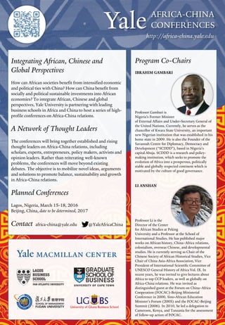 Integrating African, Chinese and
Global Perspectives
How can African societies benefit from intensified economic
and political ties with China? How can China benefit from
socially and political sustainable investments into African
economies? To integrate African, Chinese and global
perspectives, Yale University is partnering with leading
business schools in Africa and China to host a series of high-
profile conferences on Africa-China relations.
A Network of Thought Leaders
The conferences will bring together established and rising
thought leaders on Africa-China relations, including
scholars, experts, entrepreneurs, policy makers, activists and
opinion leaders. Rather than reiterating well-known
problems, the conferences will move beyond existing
debates. The objective is to mobilize novel ideas, arguments
and solutions to promote balance, sustainability and growth
in Africa-China relations.
Planned Conferences
Lagos, Nigeria, March 15-18, 2016
Beijing, China, date to be determined, 2017
Contact africa-china@yale.edu @YaleAfricaChina
Program Co-Chairs
IBRAHIM GAMBARI
Professor Gambari is
Nigeria’s Former Minister
of External Affairs and Under-Secretary General of
the United Nations. Currently, he serves as the
chancellor of Kwara State University, an important
new Nigerian institution that was established in his
home state in 2009. He is also the Founder of the
Savannah Centre for Diplomacy, Democracy and
Development (“SCDDD”), based in Nigeria’s
capital Abuja. SCDDD is a research and policy-
making institution, which seeks to promote the
evolution of Africa into a prosperous, politically
stable and globally respected continent which is
motivated by the culture of good governance.
LI ANSHAN
Professor Li is the
Director of the Center
for African Studies at Peking
University and a Professor at the School of
International Studies. He has published major
works on African history, China–Africa relations,
colonialism, overseas Chinese, and developmental
studies. He is currently serving as Chair of the
Chinese Society of African Historical Studies, Vice
Chair of China Asia-Africa Association, Vice
President of International Scientific Committee of
UNESCO General History of Africa Vol. IX. In
recent years, he was invited to give lectures about
Africa to top CCP leaders, as well as globally on
Africa-China relations. He was invited as
distinguished guest at the Forum on China–Africa
Cooperation (FOCAC)-Beijing Ministerial
Conference in 2000, Sino-African Education
Minister’s Forum (2005) and the FOCAC-Beijing
Summit (2006). In 2010, he led a delegation to
Cameroon, Kenya, and Tanzania for the assessment
of follow-up action of FOCAC.
 