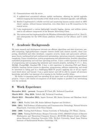 12. Communications with the server.
13. A sophisticated automated software update mechanism, allowing for partial upgrades
without stopping the functionality of the whole system, scheduled upgrades, safe fallbacks.
14. Besides I implemented a reliable survival and monitoring harness system aimed at 100%
client’s uptime, without human interaction, even when there is no 3G connection to the
central server.
15. I also implemented a custom lightweight versatile logging, alarms, and utilities system
used in all software components of the Remote Advertising Client.
16. The system was ﬁrst implemented for the Windows 8 Embedded platform in C# (.Net4.5),
and subsequently for the GNU/Linux platform (Ubuntu) in C# (Mono) and C (with
GLib),
7 Academic Backgrounds
My main research and development interests are eﬃcient algorithms and data structures, par-
allel computing, high-performance compute clusters (build such clusters myself), cloud com-
puting, distributed and other databases, computer security, Linux and open-source software,
game theory, mathematical and combinatorial optimization, operations research, computational
complexity, Linux virtualization, system programming and administration, heuristic algorithms,
embedded programming and real-time operating systems. I have a solid experience in all kinds
of programming and managing big industrial and research projects, including C, C++, Java,
MySQL, PostgreSQL, Standard ML. I have a rich experience in educating PhD and Master
students, teaching various courses in algorithm, programming, software engineering, and would
be interested in taking part in a challenging R&D IT project applying any or all my experi-
ences listed above and beyond. I am a quick learner and will be able to acquire all necessary
knowledge and skills I am ignorant of or missing in the briefest possible delays.
My hobby is computing and I am spending all my spare time on all kinds computer-related
projects. I have a few dozens of computers of all kinds (regular or parallel) I am entertaining
over the weekends.
8 Work Experience
December 2015 – present. European IP Cloud AB, Technical Consultant.
March 2016 – May 2016. Valtech AB, Technical Consultant.
March 2015 – December 2015. Ingate Systems AB, Senior Systems and Database devel-
oper.
2011 – 2015. Facility Labs AB, Senior Software Engineer and Architect.
2008 - 2011. Full Professor of Information and Communication Technology, Natural Sciences
Department, University of the Faroe Islands.
2006 - 2008. Visiting Full Professor, Vienna University of Technology (TU Wien), Austria.
2002 - 2006. Visiting Full Professor, Rutgers University (USA), DIMACS (Center of Discrete
Mathematics and Theoretical Computer Science), RUTCOR (Rutgers Center of Oper-
ations Research); Princeton University USA, Tel-Aviv University, Israel; Isaac Newton
Institute of Mathematical Studies, Cambridge, UK.
10
 