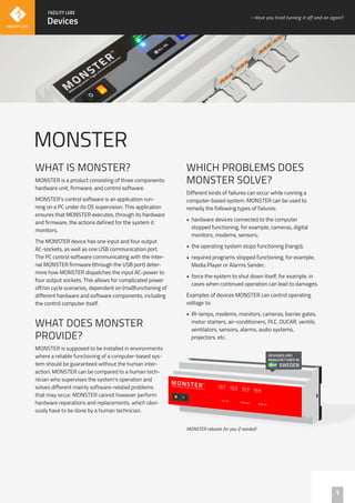MONSTER
WHAT IS MONSTER?
MONSTER is a product consisting of three components:
hardware unit, firmware, and control software.
MONSTER’s control software is an application run-
ning on a PC under its OS supervision. This application
ensures that MONSTER executes, through its hardware
and firmware, the actions defined for the system it
monitors.
The MONSTER device has one input and four output
AC-sockets, as well as one USB communication port.
The PC control software communicating with the inter-
nal MONSTER firmware (through the USB port) deter-
mine how MONSTER dispatches the input AC-power to
four output sockets. This allows for complicated power
off/on cycle scenarios, dependent on (mal)functioning of
different hardware and software components, including
the control computer itself.
WHAT DOES MONSTER
PROVIDE?
MONSTER is supposed to be installed in environments
where a reliable functioning of a computer-based sys-
tem should be guaranteed without the human inter-
action. MONSTER can be compared to a human tech-
nician who supervises the system’s operation and
solves different mainly software-related problems
that may occur. MONSTER cannot however perform
hardware reparations and replacements, which obvi-
ously have to be done by a human technician.
WHICH PROBLEMS DOES
MONSTER SOLVE?
Different kinds of failures can occur while running a
computer-based system. MONSTER can be used to
remedy the following types of failures:
• hardware devices connected to the computer
stopped functioning, for example, cameras, digital
monitors, modems, sensors;
• the operating system stops functioning (hangs);
• required programs stopped functioning, for example,
Media Player or Alarms Sender;
• force the system to shut down itself, for example, in
cases when continued operation can lead to damages.
Examples of devices MONSTER can control operating
voltage to:
• IR-lamps, modems, monitors, cameras, barrier gates,
motor starters, air-conditioners, PLC, DUCAR, ventils,
ventilators, sensors, alarms, audio systems,
projectors, etc.
DESIGNED AND
MANUFACTURED IN
SWEDEN
1
Devices
– Have you tried turning it off and on again?
MONSTER reboots for you if needed!
 