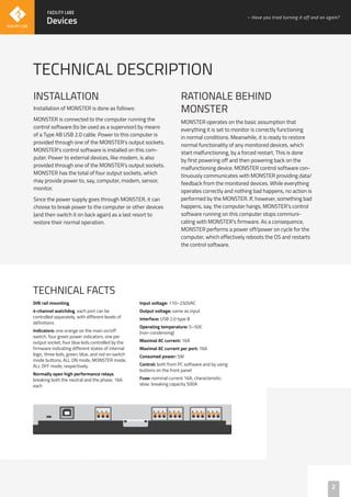 INSTALLATION
Installation of MONSTER is done as follows:
MONSTER is connected to the computer running the
control software (to be used as a supervisor) by means
of a Type AB USB 2.0 cable. Power to this computer is
provided through one of the MONSTER’s output sockets.
MONSTER’s control software is installed on this com-
puter. Power to external devices, like modem, is also
provided through one of the MONSTER’s output sockets.
MONSTER has the total of four output sockets, which
may provide power to, say, computer, modem, sensor,
monitor.
Since the power supply goes through MONSTER, it can
choose to break power to the computer or other devices
(and then switch it on back again) as a last resort to
restore their normal operation.
TECHNICAL DESCRIPTION
TECHNICAL FACTS
DIN rail mounting
4-channel watchdog, each port can be
controlled separately, with different levels of
definitions
Indicators: one orange on the main on/off
switch, four green power indicators, one per
output socket, four blue leds controlled by the
firmware indicating different states of internal
logic, three leds, green, blue, and red on switch
mode buttons, ALL ON mode, MONSTER mode,
ALL OFF mode, respectively.
Normally open high performance relays,
breaking both the neutral and the phase, 16A
each
Input voltage: 110–250VAC
Output voltage: same as input
Interface: USB 2.0 type B
Operating temperature: 5–50C
(non-condensing)
Maximal AC current: 16A
Maximal AC current per port: 16A
Consumed power: 5W
Control: both from PC software and by using
buttons on the front panel
Fuse: nominal current 16A; characteristic:
slow; breaking capacity 500A
2
Devices
– Have you tried turning it off and on again?
RATIONALE BEHIND
MONSTER
MONSTER operates on the basic assumption that
everything it is set to monitor is correctly functioning
in normal conditions. Meanwhile, it is ready to restore
normal functionality of any monitored devices, which
start malfunctioning, by a forced restart. This is done
by first powering off and then powering back on the
malfunctioning device. MONSTER control software con-
tinuously communicates with MONSTER providing data/
feedback from the monitored devices. While everything
operates correctly and nothing bad happens, no action is
performed by the MONSTER. If, however, something bad
happens, say, the computer hangs, MONSTER’s control
software running on this computer stops communi-
cating with MONSTER’s firmware. As a consequence,
MONSTER performs a power off/power on cycle for the
computer, which effectively reboots the OS and restarts
the control software.
 