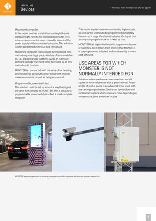 Redundant computer
In this model one has to install an auxiliary full-scale
computer right next to the monitored computer. This
extra computer monitors and is capable to control the
power supply to the supervised computer. This solution
is often considered expensive and convoluted.
Monitoring computer needs also to be monitored. This
method requires large space, which is often unavailable
(in, e.g., digital signage systems). Quite an extensive
software package may need to be developed so as this
method could function.
MONSTER is constructed with the aims of not needing
any monitoring, being sufficiently small to fit into nar-
row environments, as well as being economical.
Programmable power switches
This solution could be set up in such a way that it gets
the same functionality as MONSTER. This is because a
programmable power switch is in fact a small complete
computer.
This model implies however considerably higher costs,
as well as the unit has to be programmed completely
from scratch to get the desired behavior. On top of that
a computer program must be written as well.
MONSTER has big similarities with programmable pow-
er switches, but it differs from them in that MONSTER
is preprogrammed, adapted, and consequently is more
cost-efficient.
USE AREAS FOR WHICH
MONSTER IS NOT
NORMALLY INTENDED FOR
Solutions which need more time-based on- and off
cycles for external devices with a given interval. An ex-
ample of such a device is an advanced timer used with
the car engine pre-heater. Similar are devices found in
ventilation systems which open and close depending on
temperature, time, and other factors.
MONSTER ensures operation in various computer-controlled systems without any human interaction.
5
Devices
– Have you tried turning it off and on again?
 
