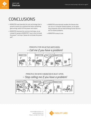 CONCLUSIONS
• MONSTER uses basically the only technology that is
proven to work as a universal tool when something
goes wrong: switch off the power and restart.
• MONSTER reverses the common technique, so as
instead of saying to MONSTER ”now is time to break
the power!” one says ”please do not break the power
yet!”.
• MONSTER automatically handles the failures that
can occur in computer-based systems, so as opera
ting companies will not need sending human technici-
ans to resolve problems.
• MONSTER is easy to use.
monster@facilitylabs.com
www.facilitylabs.com
Phone: +46 (0)8 792 19 00
PRINCIPLE FOR AN ACTIVE WATCHDOG:
– Call me if you have a problem!
PRINCIPLE ON WHICH MONSTER IS BUILT UPON:
– Stop calling me if you have a problem!
Devices
– Have you tried turning it off and on again?
 