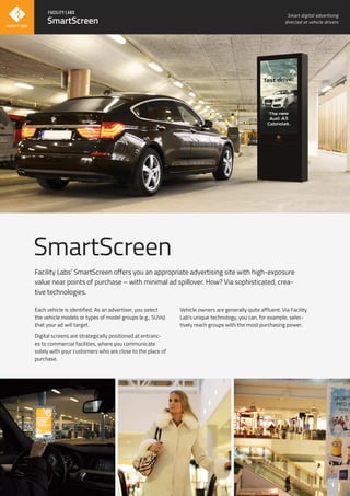 SmartScreen
Smart digital advertising
directed at vehicle drivers
Each vehicle is identified. As an advertiser, you select
the vehicle models or types of model groups (e.g., SUVs)
that your ad will target.
Digital screens are strategically positioned at entranc-
es to commercial facilities, where you communicate
solely with your customers who are close to the place of
purchase.
Vehicle owners are generally quite affluent. Via Facility
Lab's unique technology, you can, for example, selec-
tively reach groups with the most purchasing power.
SmartScreen
Facility Labs’ SmartScreen offers you an appropriate advertising site with high-exposure
value near points of purchase – with minimal ad spillover. How? Via sophisticated, crea-
tive technologies.
1
 