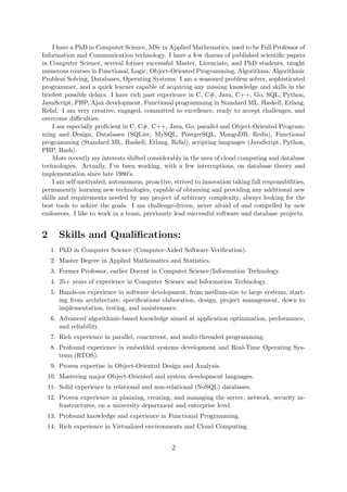 I have a PhD in Computer Science, MSc in Applied Mathematics, used to be Full Professor of
Information and Communication technology. I have a few dozens of published scientiﬁc papers
in Computer Science, several former successful Master, Licenciate, and PhD students, taught
numerous courses in Functional, Logic, Object-Oriented Programming, Algorithms, Algorithmic
Problem Solving, Databases, Operating Systems. I am a seasoned problem solver, sophisticated
programmer, and a quick learner capable of acquiring any missing knowledge and skills in the
briefest possible delays. I have rich past experience in C, C#, Java, C++, Go, SQL, Python,
JavaScript, PHP, Ajax development, Functional programming in Standard ML, Haskell, Erlang,
Refal. I am very creative, engaged, committed to excellence, ready to accept challenges, and
overcome diﬃculties.
I am especially proﬁcient in C, C#, C++, Java, Go, parallel and Object-Oriented Program-
ming and Design, Databases (SQLite, MySQL, PostgreSQL, MongoDB, Redis), Functional
programming (Standard ML, Haskell, Erlang, Refal), scripting languages (JavaScript, Python,
PHP, Bash).
More recently my interests shifted considerably in the area of cloud computing and database
technologies. Actually, I’ve been working, with a few interruptions, on database theory and
implementation since late 1980’s.
I am self-motivated, autonomous, proactive, strived to innovation taking full responsibilities,
permanently learning new technologies, capable of obtaining and providing any additional new
skills and requirements needed by any project of arbitrary complexity, always looking for the
best tools to achive the goals. I am challenge-driven, never afraid of and compelled by new
endeavors. I like to work in a team, previously lead successful software and database projects.
2 Skills and Qualiﬁcations:
1. PhD in Computer Science (Computer-Aided Software Veriﬁcation).
2. Master Degree in Applied Mathematics and Statistics.
3. Former Professor, earlier Docent in Computer Science/Information Technology.
4. 25+ years of experience in Computer Science and Information Technology.
5. Hands-on experience in software development, from medium-size to large systems, start-
ing from architecture, speciﬁcations elaboration, design, project management, down to
implementation, testing, and maintenance.
6. Advanced algorithmic-based knowledge aimed at application optimization, performance,
and reliability.
7. Rich experience in parallel, concurrent, and multi-threaded programming.
8. Profound experience in embedded systems development and Real-Time Operating Sys-
tems (RTOS).
9. Proven expertise in Object-Oriented Design and Analysis.
10. Mastering major Object-Oriented and system development languages.
11. Solid experience in relational and non-relational (NoSQL) databases.
12. Proven experience in planning, creating, and managing the server, network, security in-
frastructures, on a university department and enterprise level.
13. Profound knowledge and experience in Functional Programming.
14. Rich experience in Virtualized environments and Cloud Computing.
2
 
