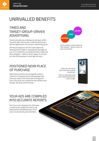 Advertisement surfaces are strategically placed at
entrances to shopping centers’ parking garages/lots,
where you solely communicate with arriving guests.
Once in the center, you compete for their attention with
perhaps 100 shops and their brands.
POSITIONED NEAR PLACE
OF PURCHASE
SmartScreen
Each time an ad is displayed, this information
is saved into the category for which it was
shown (except rolling/looped ads). This al-
lows us to provide very precise feedback.
YOUR ADS ARE COMPILED
INTO ACCURATE REPORTS
Smart digital advertising
directed at vehicle drivers
UNRIVALLED BENEFITS
2
Facility Labs uses only the
best screens from renowned
manufacturers.
These very bright, high-quality
screens display advertisements
in direct sunlight.
Facility Labs optimizes ad displays by starting an ad film
at just the right moment when a selected vehicle drives
past the digital screen; this concept is called timing the ad.
We help you target your ad to the right audience by
selecting vehicle models or model groups that might see
your ad. To simplify this, we divided all vehicle models into
three categories – based on drivers’ degree of consump-
tion. We call these groups: normal, high, and luxury.
TIMED AND
TARGET-GROUP-DRIVEN
ADVERTISING
NORMAL
HIGH
LUXURY
We have divided all vehicle models into
three categories – based on drivers’ de-
grees of consumption.
 