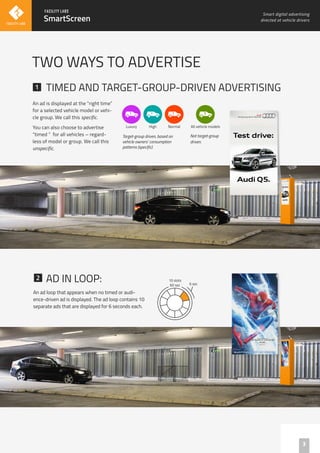 An ad is displayed at the "right time”
for a selected vehicle model or vehi-
cle group. We call this specific.
You can also choose to advertise
“timed “ for all vehicles – regard-
less of model or group. We call this
unspecific.
AD IN LOOP:
TIMED AND TARGET-GROUP-DRIVEN ADVERTISING
An ad loop that appears when no timed or audi-
ence-driven ad is displayed. The ad loop contains 10
separate ads that are displayed for 6 seconds each.
3
TWO WAYS TO ADVERTISE
SmartScreen
1
1
2
Smart digital advertising
directed at vehicle drivers
Luxury
!
High
!
Normal
!
All vehicle models
?
60 sec 6 sec
10 slots
Target-group driven, based on
vehicle owners’ consumption
patterns (specific).
Not target-group
driven.
 