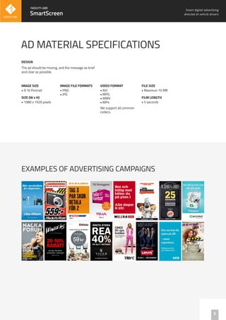 SmartScreen
5
AD MATERIAL SPECIFICATIONS
IMAGE SIZE
• 9:16 Portrait
SIZE (W x H)
• 1080 x 1920 pixels
The ad should be moving, and the message as brief
and clear as possible.
EXAMPLES OF ADVERTISING CAMPAIGNS
DESIGN
Smart digital advertising
directed at vehicle drivers
IMAGE FILE FORMATS
• PNG
• JPG
VIDEO FORMAT
• AVI
• MPG
• WMV
• MP4
We support all common
codecs.
FILE SIZE
• Maximun 10 MB
FILM LENGTH
• 5 seconds
 