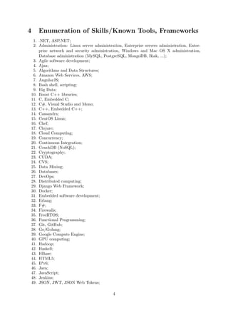 4 Enumeration of Skills/Known Tools, Frameworks
1. .NET, ASP.NET;
2. Administration: Linux server administration, Enterprise servers administration, Enter-
prise network and security administration, Windows and Mac OS X administration,
Database administration (MySQL, PostgreSQL, MongoDB, Riak, ...);
3. Agile software development;
4. Ajax;
5. Algorithms and Data Structures;
6. Amazon Web Services, AWS;
7. AngularJS;
8. Bash shell, scripting;
9. Big Data;
10. Boost C++ libraries;
11. C, Embedded C;
12. C#, Visual Studio and Mono;
13. C++, Embedded C++;
14. Cassandra;
15. CentOS Linux;
16. Chef;
17. Clojure;
18. Cloud Computing;
19. Concurrency;
20. Continuous Integration;
21. CouchDB (NoSQL);
22. Cryptography;
23. CUDA;
24. CVS;
25. Data Mining;
26. Databases;
27. DevOps;
28. Distributed computing;
29. Django Web Framework;
30. Docker;
31. Embedded software development;
32. Erlang;
33. F#;
34. Firewalls;
35. FreeRTOS;
36. Functional Programming;
37. Git, GitHub;
38. Go/Golang;
39. Google Compute Engine;
40. GPU computing;
41. Hadoop;
42. Haskell;
43. HBase;
44. HTML5;
45. IPv6;
46. Java;
47. JavaScript;
48. Jenkins;
49. JSON, JWT, JSON Web Tokens;
4
 
