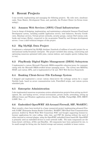 6 Recent Projects
I was recently implementing and managing the following projects. My roles were, simultane-
ously, Team Master, Development Team, and, partially, the Product Owner (in Scrum termi-
nology).
6.1 Amazon Web Services (AWS) Cloud Infrastructure
I was in charge of designing, implementing, and maintaining a substantial Amazon Cloud-based
Development system, including scalable application servers, load balancers, Security Certiﬁ-
cates, Database services, Virtual private networks, security groups, custom Chef custom cook-
books and recipes (Ruby), connected to the on-premises TeamCity and Octopus development
servers. I was a chief technical designer of this project.
6.2 Big MySQL Data Project
I implement a substantial big MySQL database (hundreds of millions of records) project for an
international media/broadcast enterprise. The project included data mining, constructing and
optimizing numerous optimized table joins, custom indexes, and complex queries (taking days
to run).
6.3 PlayReady Digital Rights Management (DRM) Subsystem
I implemented a custom Microsoft Playready DRM-compatible subsytem/proxy for communi-
cating with the Microsoft DRM-certiﬁed license managing server. The system uses RESTful,
SOAP, and custom APIs, and is implemented in C# and .NET Web Services Framework.
6.4 Banking Client-Server File Exchange System
I designed and implemeted a secure custom client/server ﬁle exchange system for a major
Swedish bank, based on secure communication tools, PowerShell scripts, and custom system
scheduled jobs.
6.5 Enterprise Administration
I also implemented numerous on-premises system administration projects from setting up devel-
opment, ﬁle, and backup servers, virtual environments, private clouds, networking, setting up
diﬀerent Linux and Windows application servers (Samba, MySQL, PostgreSQL, DNS, DHCP,
LAMP, Xen, ...).
6.6 Embedded OpenWRT All-Around Firewall, SIP, WebRTC.
Most recently a have been involved in a large commercial project implementing advanced Fire-
wall, E-SBC (Enterprise Session Border Controller), WebRTC (Web Real-Time Communication
protocol, drafted by World Wide Web Consortium W3C and Google) supporting browser-to-
browser applications for voice calling, video chat, and P2P ﬁle sharing without the need of
either internal or external plugins, using the OpenWRT embedded Linux-based OS. OpenWRT
is primarily used on embedded devices to route network traﬃc. The main components are the
Linux kernel, util-linux, uClibc and BusyBox. All components have been optimized for size, to
be small enough for ﬁtting into the limited storage and memory available in home routers.
7
 