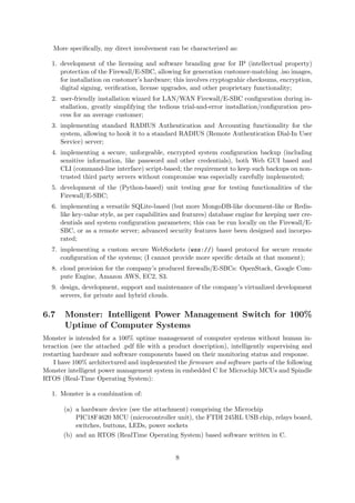 More speciﬁcally, my direct involvement can be characterized as:
1. development of the licensing and software branding gear for IP (intellectual property)
protection of the Firewall/E-SBC, allowing for generation customer-matching .iso images,
for installation on customer’s hardware; this involves cryptograhic checksums, encryption,
digital signing, veriﬁcation, license upgrades, and other proprietary functionality;
2. user-friendly installation wizard for LAN/WAN Firewall/E-SBC conﬁguration during in-
stallation, greatly simplifying the tedious trial-and-error installation/conﬁguration pro-
cess for an average customer;
3. implementing standard RADIUS Authentication and Accounting functionality for the
system, allowing to hook it to a standard RADIUS (Remote Authentication Dial-In User
Service) server;
4. implementing a secure, unforgeable, encrypted system conﬁguration backup (including
sensitive information, like password and other credentials), both Web GUI based and
CLI (command-line interface) script-based; the requirement to keep such backups on non-
trusted third party servers without compromise was especially carefully implemented;
5. development of the (Python-based) unit testing gear for testing functionalities of the
Firewall/E-SBC;
6. implementing a versatile SQLite-based (but more MongoDB-like document-like or Redis-
like key-value style, as per capabilities and features) database engine for keeping user cre-
dentials and system conﬁguration parameters; this can be run locally on the Firewall/E-
SBC, or as a remote server; advanced security features have been designed and incorpo-
rated;
7. implementing a custom secure WebSockets (wss://) based protocol for secure remote
conﬁguration of the systems; (I cannot provide more speciﬁc details at that moment);
8. cloud provision for the company’s produced ﬁrewalls/E-SBCs: OpenStack, Google Com-
pute Engine, Amazon AWS, EC2, S3.
9. design, development, support and maintenance of the company’s virtualized development
servers, for private and hybrid clouds.
6.7 Monster: Intelligent Power Management Switch for 100%
Uptime of Computer Systems
Monster is intended for a 100% uptime management of computer systems without human in-
teraction (see the attached .pdf ﬁle with a product description), intelligently supervising and
restarting hardware and software components based on their monitoring status and response.
I have 100% architectured and implemented the ﬁrmware and software parts of the following
Monster intelligent power management system in embedded C for Microchip MCUs and Spindle
RTOS (Real-Time Operating System):
1. Monster is a combination of:
(a) a hardware device (see the attachment) comprising the Microchip
PIC18F4620 MCU (microcontroller unit), the FTDI 245RL USB chip, relays board,
switches, buttons, LEDs, power sockets
(b) and an RTOS (RealTime Operating System) based software written in C.
8
 