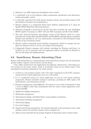 2. Software is my 100% design and development, from scratch.
3. I contributed a lot to the hardware design requirements speciﬁcation and elaboration,
testing and quality control.
4. I technically supervised the whole project keeping contacts and providing requests with
the hardware developers and manufacturers.
5. Monster software is a complicated Finite State Machine implemented in C using the
Spindle RTOS (Real-Time Operating System).
6. (Selection of Spindle is motivated by the fact that this is probably the only full-ﬂedged
RTOS capable of running on a MCU with just 64K of program and 4K of data RAM).
7. The more advanced hardware and software version of the Monster based on a more
powerful and versatile Microchip PIC32 MCU and FreeRTOS, although almost completely
designed and speciﬁed by me, was unfortunately terminated in the development stage
because of the economical reasons.
8. Monster toolbox comprising several interface management utilities to manage and con-
ﬁgure the Monster devices is all my own design and development.
9. Conﬁgurable Monster managers with software watchdogs for Windows and Linux, in-
tended to be run in synchrony with the application software (controlled by Monster) is
also my full design and implementation.
6.8 SmartScreen: Remote Advertising Client
Remote Advertising Client is a substantial part of the SmartScreen product (see the attachment
product leaﬂet), together with the Server and the Sensor.
I have 100% architectured and implemented the following “Smartscreen” Advertising sys-
tem (except for the sensor system, which is nevertheless based on my utilities stack; I also
participated in hardware planning for the whole system):
1. A client is a two-computer system, with a few other components on the LAN, communi-
cating with the central application server via a 3G modem.
2. It is a complicated system of a dozen applications (on top of a few dozens hardware
components, Monster included) running in synchrony, providing for 100% uptime, full
fault-tolerance, and information security.
3. Database management (using SQLite3): all content in every client (customized) is kept
a series of SQLite tables kept synchronized with the remote central application server
running MySQL.
4. Application logging management.
5. Multimedia management.
6. Advertisement display and Media Player, using graphics acceleration.
7. Advertising scheduling management.
8. Advertising logging.
9. Car arrival logging.
10. Targeted advertising management: the ad shown depends on the incoming car type, rapid
database search and real-time response with an adequate ad.
11. Alarms system intended for the prompt dispatch of information about critical events.
9
 