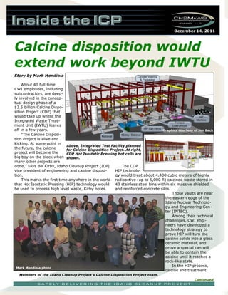 December 14, 2011
Story by Mark Mendiola
About 40 full-time
CWI employees, including
subcontractors, are deep-
ly involved in the concep-
tual design phase of a
$3.5 billion Calcine Dispo-
sition Project (CDP) that
would take up where the
Integrated Waste Treat-
ment Unit (IWTU) leaves
off in a few years.
“The Calcine Disposi-
tion Project is alive and
kicking. At some point in
the future, the calcine
project will become the
big boy on the block when
many other projects are
done,” says Bill Kirby, Idaho Cleanup Project (ICP)
vice president of engineering and calcine disposi-
tion.
This marks the first time anywhere in the world
that Hot Isostatic Pressing (HIP) technology would
be used to process high level waste, Kirby notes.
The CDP
HIP technolo-
gy would treat about 4,400 cubic meters of highly
radioactive (up to 6,000 R) calcined waste stored in
43 stainless steel bins within six massive shielded
and reinforced concrete silos.
Those vaults are near
the eastern edge of the
Idaho Nuclear Technolo-
gy and Engineering Cen-
ter (INTEC).
Among their technical
challenges, CWI engi-
neers have developed a
technology strategy to
prove HIP will turn the
calcine solids into a glass
ceramic material, and
prove a special can will
be able to contain the
calcine until it reaches a
rock-like state.
In the HIP process,
calcine and treatment
Calcine disposition would
extend work beyond IWTU
Continued
Members of the Idaho Cleanup Project’s Calcine Disposition Project team.
Mark Mendiola photo
Above, Integrated Test Facility planned
for Calcine Disposition Project. At right,
CDP Hot Isostatic Pressing hot cells are
shown.
Graphics courtesy of Jim Beck
 