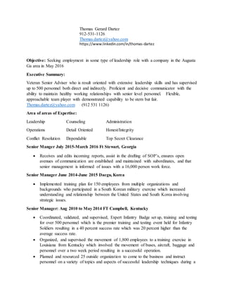 Thomas Gerard Dartez
912-531-1126
Thomas.dartez@yahoo.com
https://www.linkedin.com/in/thomas-dartez
Objective: Seeking employment in some type of leadership role with a company in the Augusta
Ga area in May 2016
Executive Summary:
Veteran Senior Adviser who is result oriented with extensive leadership skills and has supervised
up to 500 personnel both direct and indirectly. Proficient and decisive communicator with the
ability to maintain healthy working relationships with senior level personnel. Flexible,
approachable team player with demonstrated capability to be stern but fair.
Thomas.dartez@yahoo.com (912 531 1126)
Area of areas of Expertise:
Leadership Counseling Administration
Operations Detail Oriented Honest/Integrity
Conflict Resolution Dependable Top Secret Clearance
Senior Manger July 2015-March 2016 Ft Stewart, Georgia
 Receives and edits incoming reports, assist in the drafting of SOP’s, ensures open
avenues of communication are established and maintained with subordinates, and that
senior management is informed of issues with a 16,000 person work force.
Senior Manager June 2014-June 2015 Daegu, Korea
 Implemented training plan for 150 employees from multiple organizations and
backgrounds who participated in a South Korean military exercise which increased
understanding and relationship between the United States and South Korea involving
strategic issues.
Senior Manager: Aug 2010 to May 2014 FT Campbell, Kentucky
 Coordinated, validated, and supervised, Expert Infantry Badge set up, training and testing
for over 500 personnel which is the premier training and testing event held for Infantry
Soldiers resulting in a 40 percent success rate which was 20 percent higher than the
average success rate.
 Organized, and supervised the movement of 1,800 employees to a training exercise in
Louisiana from Kentucky which involved the movement of buses, aircraft, baggage and
personnel over a two week period resulting in a successful operation.
 Planned and resourced 25 outside organization to come to the business and instruct
personnel on a variety of topics and aspects of successful leadership techniques during a
 