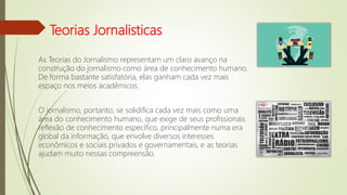 Teorias Jornalisticas
As Teorias do Jornalismo representam um claro avanço na
construção do jornalismo como área de conhecimento humano.
De forma bastante satisfatória, elas ganham cada vez mais
espaço nos meios acadêmicos.
O jornalismo, portanto, se solidifica cada vez mais como uma
área do conhecimento humano, que exige de seus profissionais
reflexão de conhecimento específico, principalmente numa era
global da informação, que envolve diversos interesses
econômicos e sociais privados e governamentais, e as teorias
ajudam muito nessas compreensão.
 